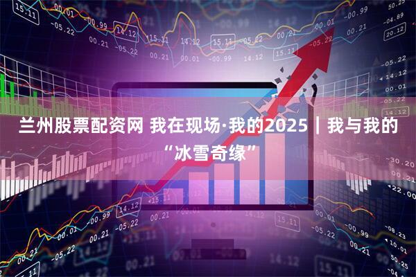 兰州股票配资网 我在现场·我的2025｜我与我的“冰雪奇缘”