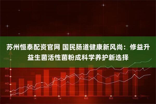 苏州恒泰配资官网 国民肠道健康新风尚：修益升益生菌活性菌粉成科学养护新选择