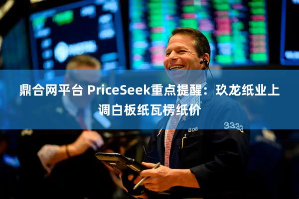 鼎合网平台 PriceSeek重点提醒：玖龙纸业上调白板纸瓦楞纸价