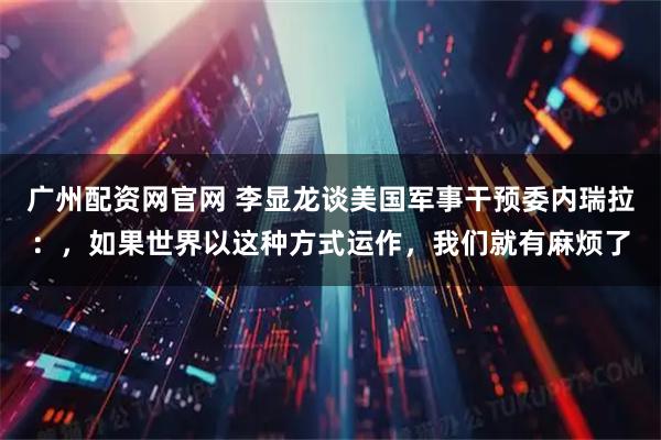 广州配资网官网 李显龙谈美国军事干预委内瑞拉：，如果世界以这种方式运作，我们就有麻烦了