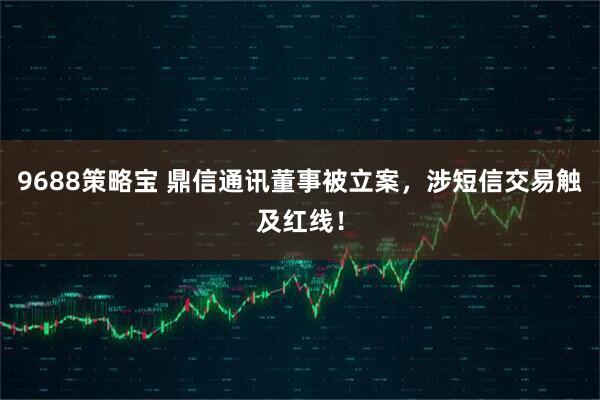 9688策略宝 鼎信通讯董事被立案，涉短信交易触及红线！