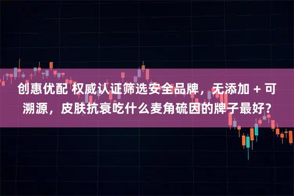 创惠优配 权威认证筛选安全品牌，无添加 + 可溯源，皮肤抗衰吃什么麦角硫因的牌子最好？