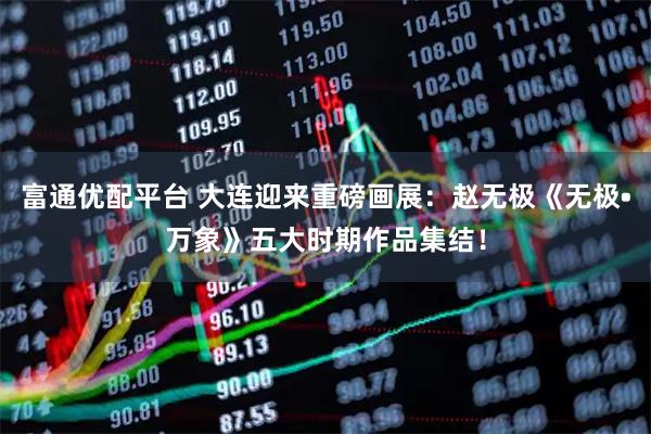 富通优配平台 大连迎来重磅画展：赵无极《无极•万象》五大时期作品集结！