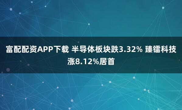 富配配资APP下载 半导体板块跌3.32% 臻镭科技涨8.12%居首