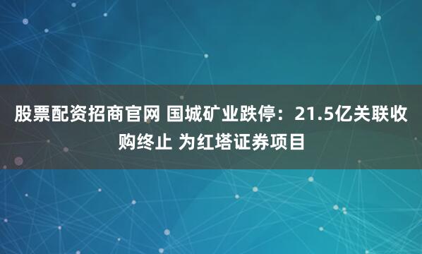 股票配资招商官网 国城矿业跌停：21.5亿关联收购终止 为红塔证券项目