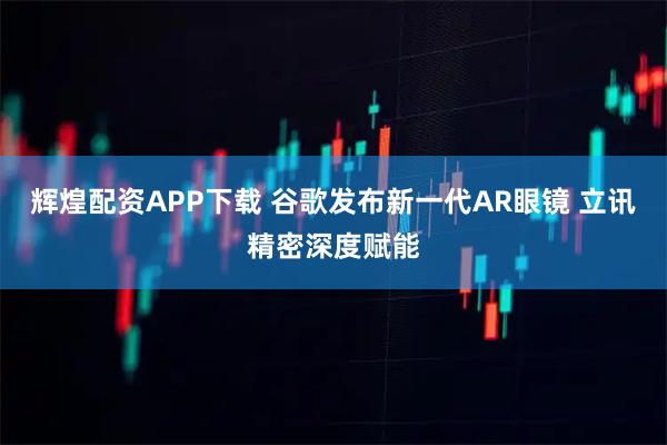 辉煌配资APP下载 谷歌发布新一代AR眼镜 立讯精密深度赋能