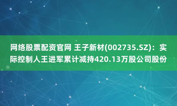 网络股票配资官网 王子新材(002735.SZ)：实际控制人王进军累计减持420.13万股公司股份