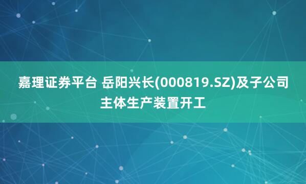 嘉理证券平台 岳阳兴长(000819.SZ)及子公司主体生产装置开工