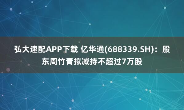弘大速配APP下载 亿华通(688339.SH)：股东周竹青拟减持不超过7万股