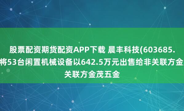 股票配资期货配资APP下载 晨丰科技(603685.SH)：将53台闲置机械设备以642.5万元出售给非关联方金茂五金