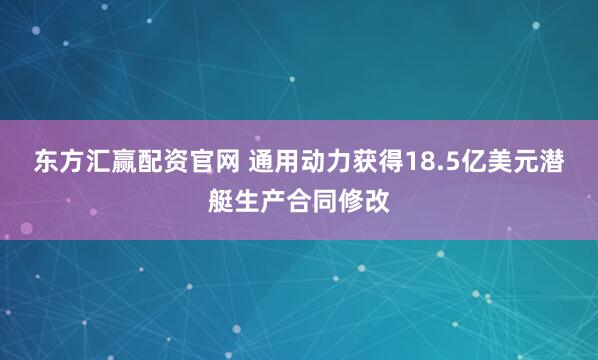 东方汇赢配资官网 通用动力获得18.5亿美元潜艇生产合同修改