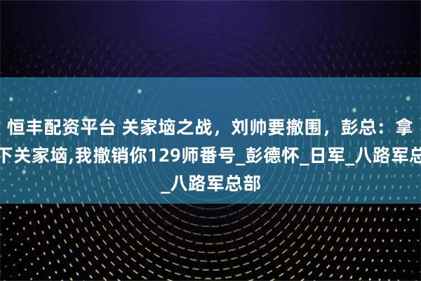 恒丰配资平台 关家垴之战，刘帅要撤围，彭总：拿不下关家垴,我撤销你129师番号_彭德怀_日军_八路军总部