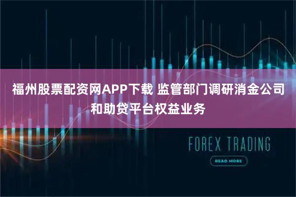 福州股票配资网APP下载 监管部门调研消金公司和助贷平台权益业务