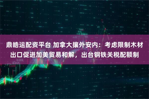 鼎皓运配资平台 加拿大攘外安内：考虑限制木材出口促进加美贸易和解，出台钢铁关税配额制