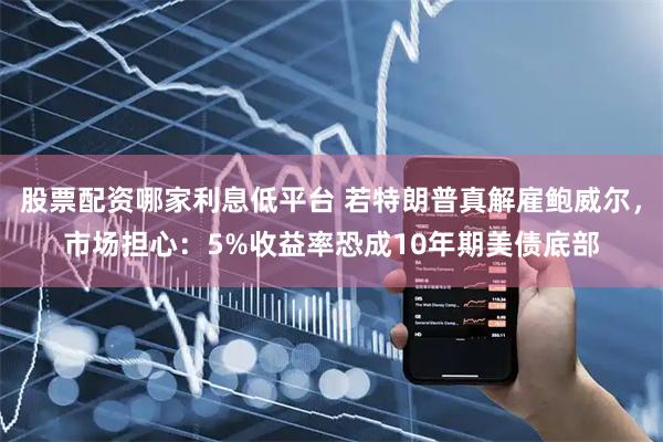 股票配资哪家利息低平台 若特朗普真解雇鲍威尔，市场担心：5%收益率恐成10年期美债底部