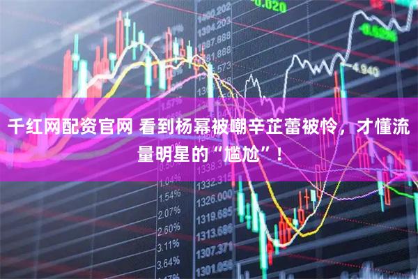 千红网配资官网 看到杨幂被嘲辛芷蕾被怜，才懂流量明星的“尴尬”！