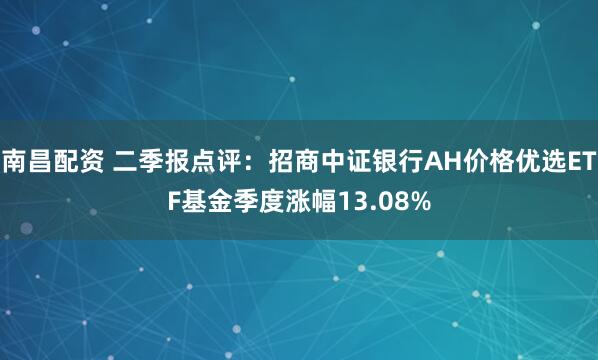 南昌配资 二季报点评：招商中证银行AH价格优选ETF基金季度涨幅13.08%
