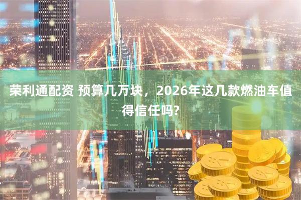 荣利通配资 预算几万块，2026年这几款燃油车值得信任吗?
