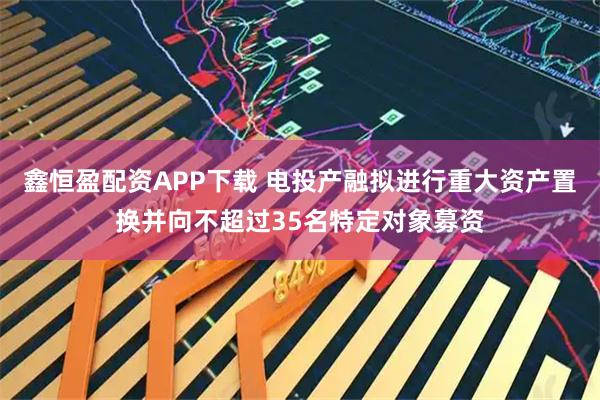 鑫恒盈配资APP下载 电投产融拟进行重大资产置换并向不超过35名特定对象募资
