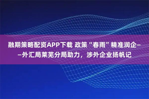 融期策略配资APP下载 政策“春雨”精准润企——外汇局莱芜分局助力，涉外企业扬帆记