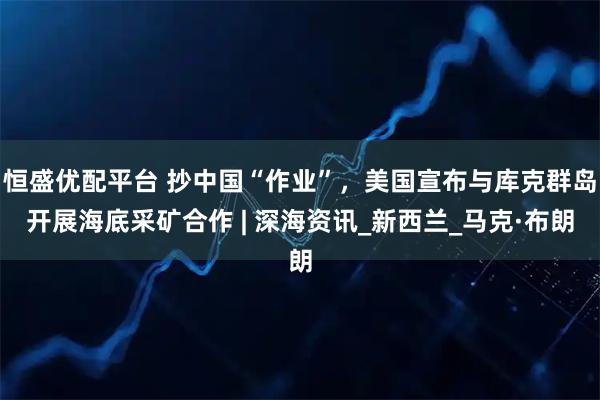 恒盛优配平台 抄中国“作业”，美国宣布与库克群岛开展海底采矿合作 | 深海资讯_新西兰_马克·布朗