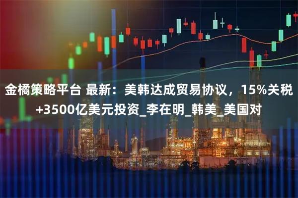 金橘策略平台 最新：美韩达成贸易协议，15%关税+3500亿美元投资_李在明_韩美_美国对