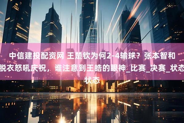 中信建投配资网 王楚钦为何2-4输球?张本智和脱衣怒吼庆祝,谁注意到王皓的眼神_比赛_决赛_状态