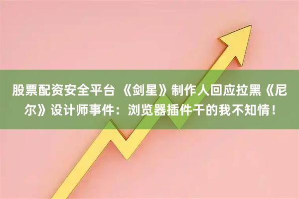 股票配资安全平台 《剑星》制作人回应拉黑《尼尔》设计师事件：浏览器插件干的我不知情！