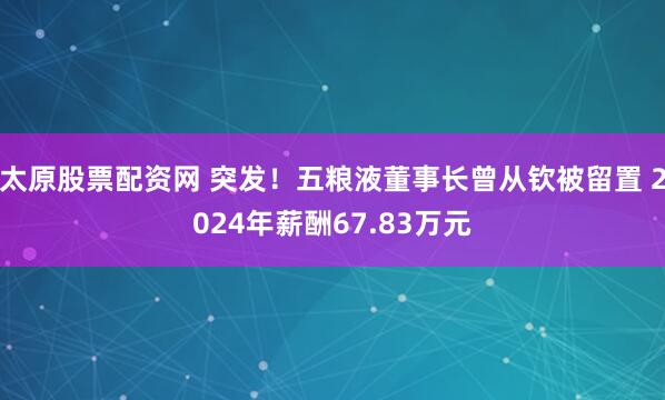 太原股票配资网 突发！五粮液董事长曾从钦被留置 2024年薪酬67.83万元