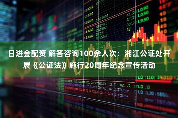 日进金配资 解答咨询100余人次：湘江公证处开展《公证法》施行20周年纪念宣传活动