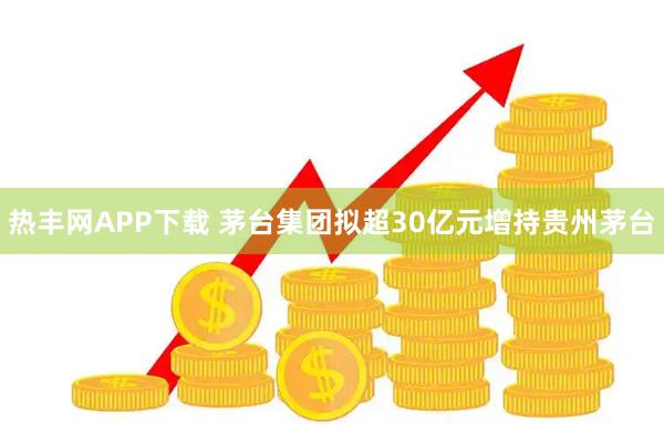 热丰网APP下载 茅台集团拟超30亿元增持贵州茅台