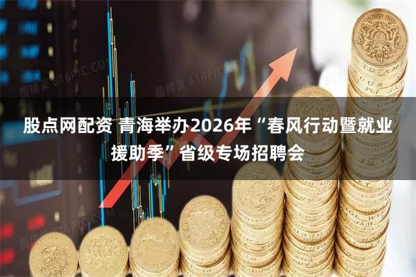 股点网配资 青海举办2026年“春风行动暨就业援助季”省级专场招聘会