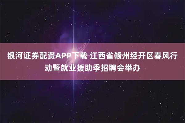 银河证券配资APP下载 江西省赣州经开区春风行动暨就业援助季招聘会举办